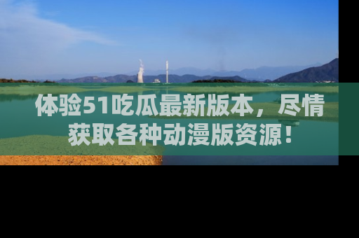 体验51吃瓜最新版本，尽情获取各种动漫版资源！