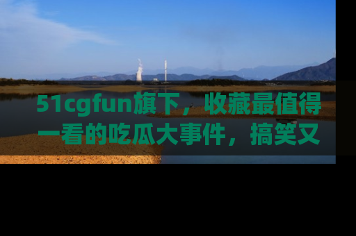 51cgfun旗下,收藏最值得一看的吃瓜大事件,搞笑又精彩!