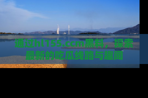 通过hl155.ccm黑料,探索最新的吃瓜线路与趣闻