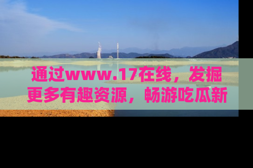 通过www.17在线，发掘更多有趣资源，畅游吃瓜新闻海洋