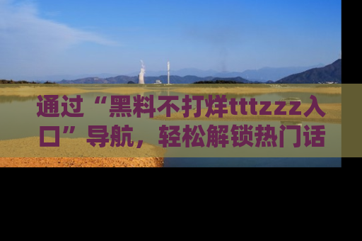 通过“黑料不打烊tttzzz入口”导航，轻松解锁热门话题及娱乐圈黑料内幕
