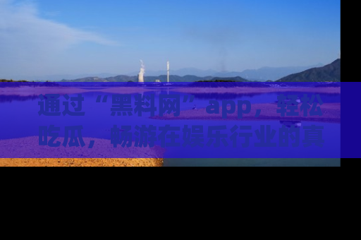 通过“黑料网”app，轻松吃瓜，畅游在娱乐行业的真实世界！