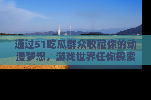 通过51吃瓜群众收藏你的动漫梦想，游戏世界任你探索