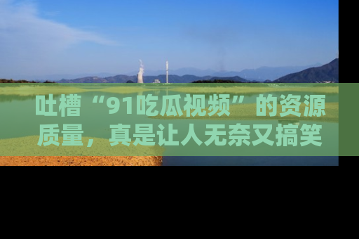 吐槽“91吃瓜视频”的资源质量,真是让人无奈又搞笑!