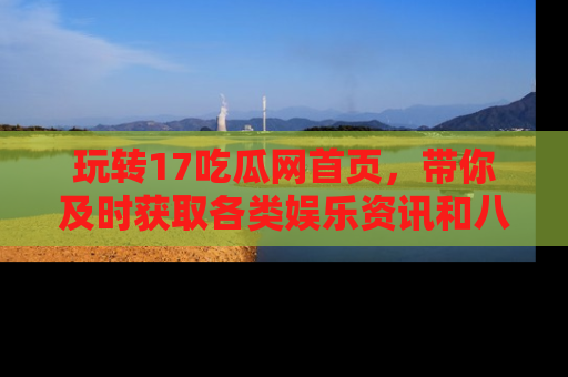 玩转17吃瓜网首页,带你及时获取各类娱乐资讯和八卦故事!