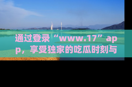 通过登录“www.17”app,享受独家的吃瓜时刻与娱乐资讯!