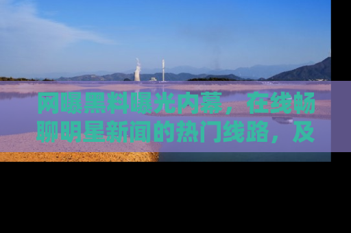 网曝黑料曝光内幕,在线畅聊明星新闻的热门线路,及时掌握最新消息!