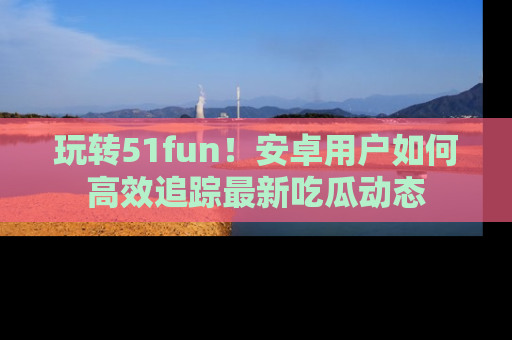 玩转51fun!安卓用户如何高效追踪最新吃瓜动态