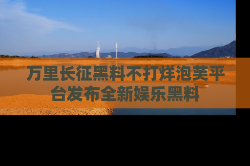 万里长征黑料不打烊泡芙平台发布全新娱乐黑料