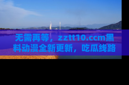 无需再等,zztt10.ccm黑料动漫全新更新,吃瓜线路佛系推荐!