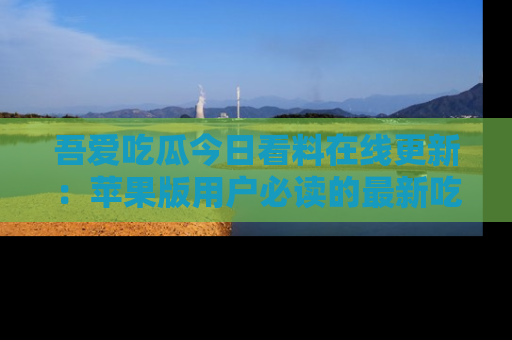 吾爱吃瓜今日看料在线更新:苹果版用户必读的最新吃瓜技巧