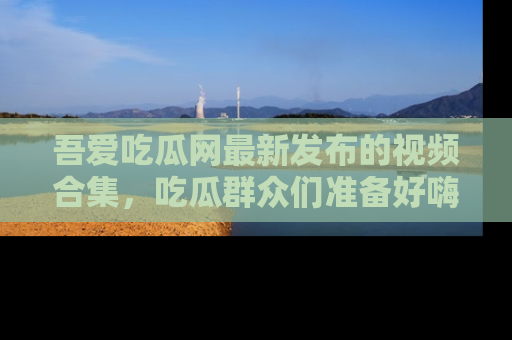 吾爱吃瓜网最新发布的视频合集,吃瓜群众们准备好嗨起来了吗?