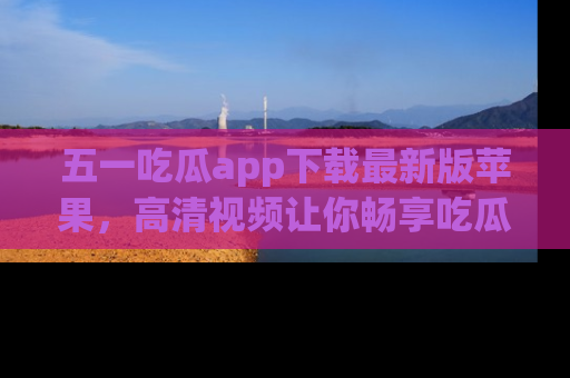 五一吃瓜app下载最新版苹果,高清视频让你畅享吃瓜乐趣