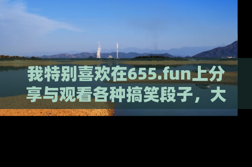 我特别喜欢在655.fun上分享与观看各种搞笑段子,大家一起来享受乐趣吧!
