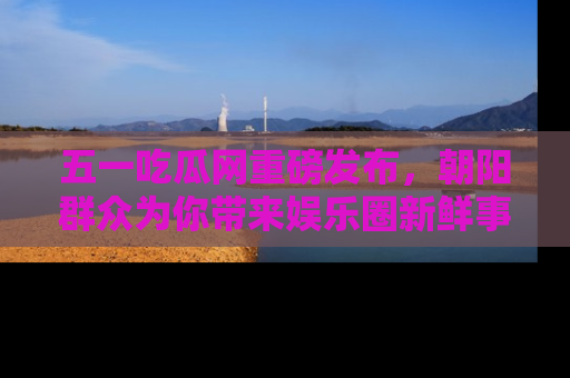 五一吃瓜网重磅发布,朝阳群众为你带来娱乐圈新鲜事!