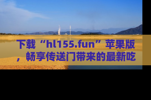 下载“hl155.fun”苹果版,畅享传送门带来的最新吃瓜资讯