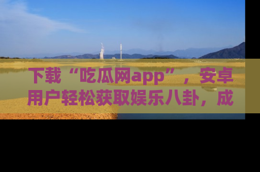 下载“吃瓜网app”,安卓用户轻松获取娱乐八卦,成为身边的知情达人!