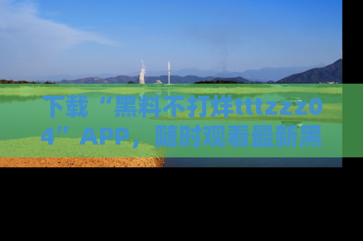 下载“黑料不打烊tttzzz04”APP,随时观看最新黑料不打烊tttzzz04在线!