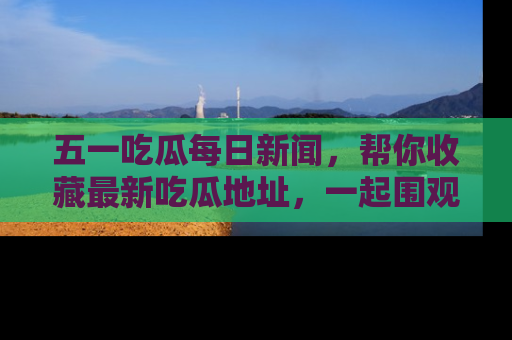 五一吃瓜每日新闻,帮你收藏最新吃瓜地址,一起围观吧!