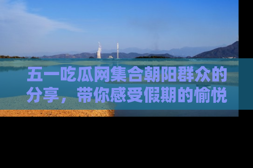 五一吃瓜网集合朝阳群众的分享,带你感受假期的愉悦!