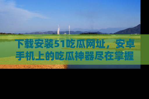 下载安装51吃瓜网址,安卓手机上的吃瓜神器尽在掌握