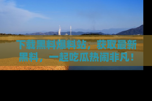 下载黑料爆料站，获取最新黑料，一起吃瓜热闹非凡！