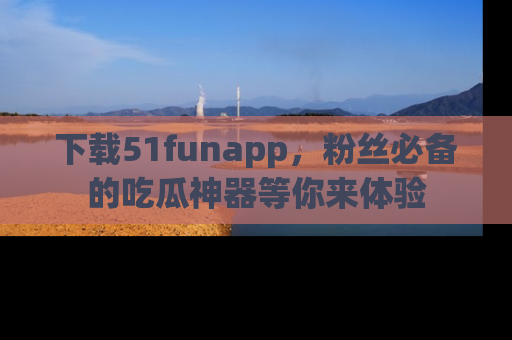 下载51funapp,粉丝必备的吃瓜神器等你来体验