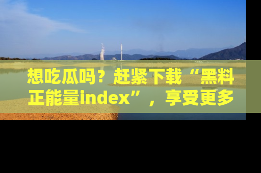 想吃瓜吗？赶紧下载“黑料正能量index”，享受更多正能量内容！