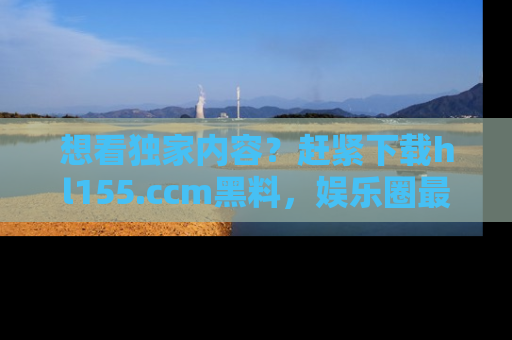 想看独家内容？赶紧下载hl155.ccm黑料，娱乐圈最劲爆的新闻一手掌握！