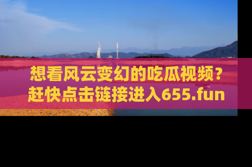想看风云变幻的吃瓜视频？赶快点击链接进入655.fun吧！