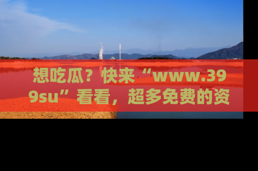 想吃瓜？快来“www.399su”看看，超多免费的资源让你尽情享受！