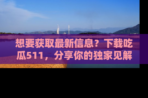 想要获取最新信息？下载吃瓜511，分享你的独家见解！