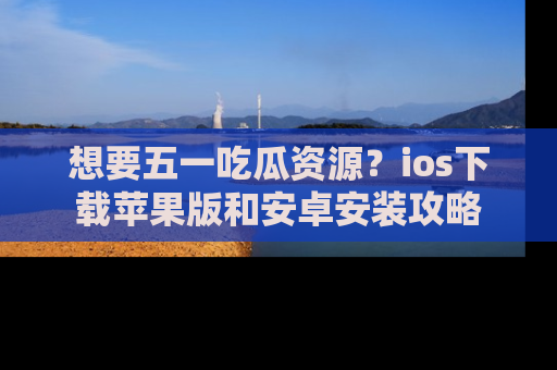 想要五一吃瓜资源？ios下载苹果版和安卓安装攻略