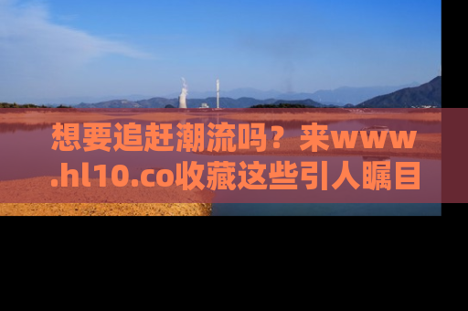 想要追赶潮流吗？来www.hl10.co收藏这些引人瞩目的新闻瞬间吧！