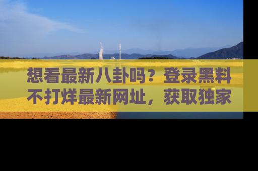想看最新八卦吗？登录黑料不打烊最新网址，获取独家内容