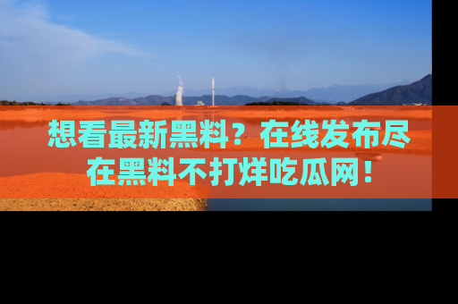 想看最新黑料？在线发布尽在黑料不打烊吃瓜网！