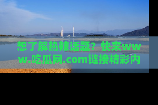 想了解热辣话题？快来www.吃瓜网.com链接精彩内容！