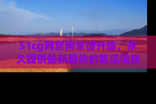 51cg网官网全面升级,永久提供最新最热的吃瓜信息,助你永远走在潮流前端!