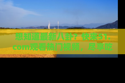 想知道最新八卦？快来51.com观看热门视频，尽享吃瓜乐趣！