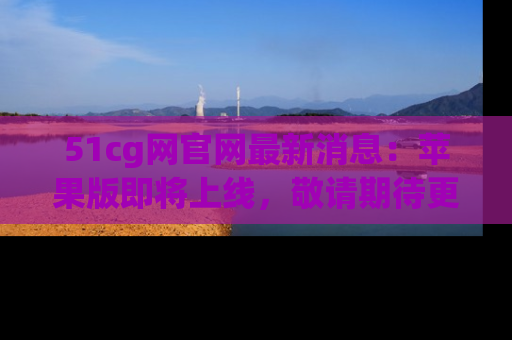51cg网官网最新消息:苹果版即将上线,敬请期待更多吃瓜内容!