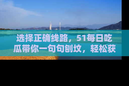 选择正确线路，51每日吃瓜带你一句句刨坟，轻松获取娱乐新资讯