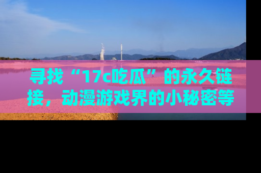 寻找“17c吃瓜”的永久链接，动漫游戏界的小秘密等你来揭秘！