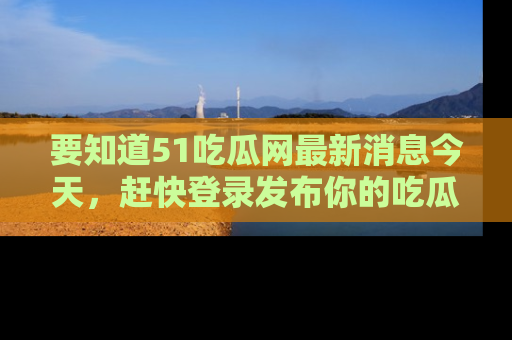 要知道51吃瓜网最新消息今天，赶快登录发布你的吃瓜体验吧！