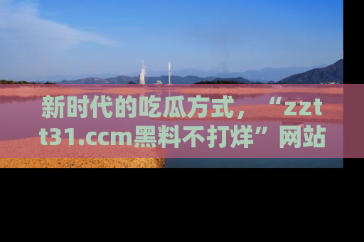 新时代的吃瓜方式，“zztt31.ccm黑料不打烊”网站为iOS用户带来惊喜
