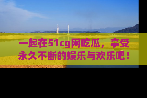 一起在51cg网吃瓜，享受永久不断的娱乐与欢乐吧！