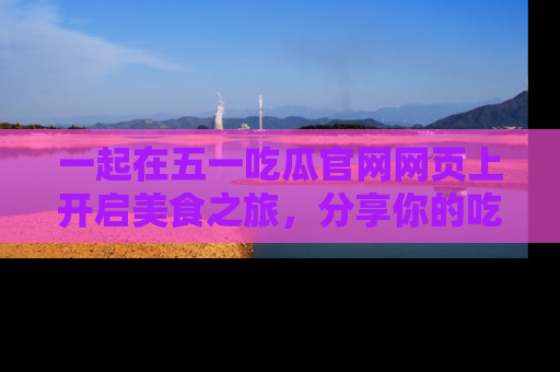 一起在五一吃瓜官网网页上开启美食之旅,分享你的吃瓜故事与精彩瞬间!