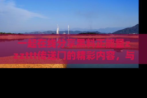 一起在线分享黑料正能量zzzttt传送门的精彩内容,与朋友互动!