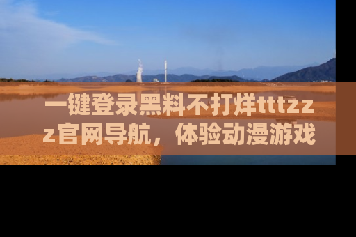 一键登录黑料不打烊tttzzz官网导航，体验动漫游戏风格黑料盛宴