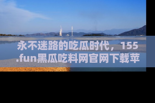 永不迷路的吃瓜时代,155.fun黑瓜吃料网官网下载苹果版陪你同行!