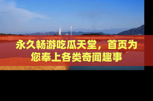永久畅游吃瓜天堂,首页为您奉上各类奇闻趣事